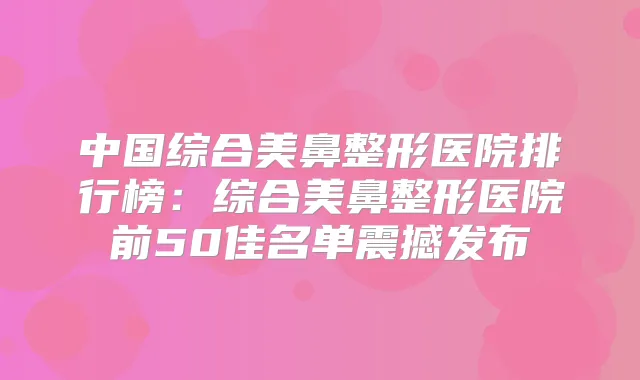 中国综合美鼻整形医院排行榜:综合美鼻整形医院前50佳名单震撼发布
