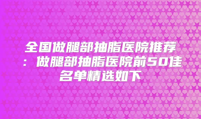 全国做腿部抽脂医院推荐:做腿部抽脂医院前50佳名单精选如下