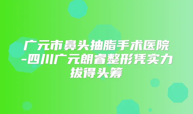 广元市鼻头抽脂手术医院-四川广元朗睿整形凭实力拔得头筹