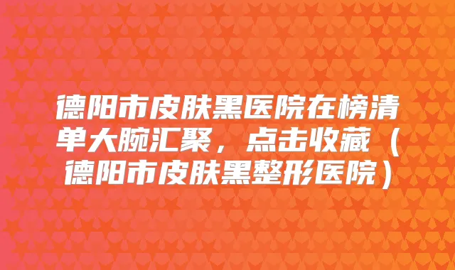德阳市皮肤黑医院在榜清单大腕汇聚,点击收藏(德阳市皮肤黑整形医院)