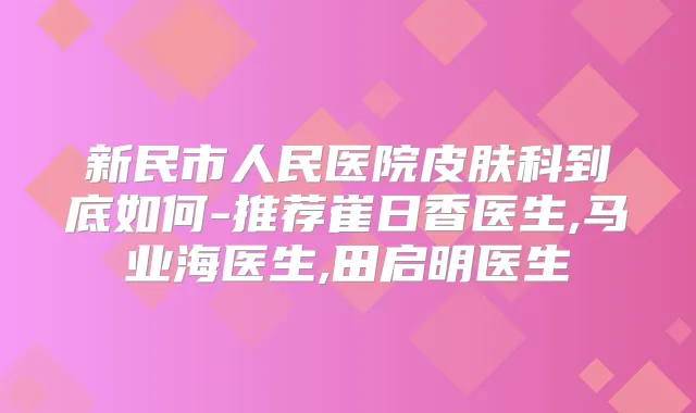 新民市人民医院皮肤科到底如何-推荐崔日香医生,马业海医生,田启明医生