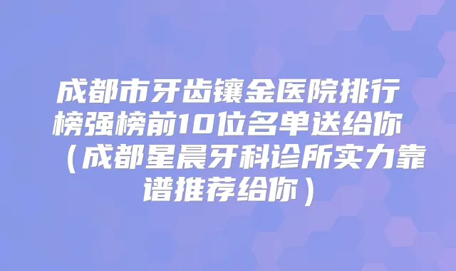成都市牙齿镶金医院排行榜强榜前10位名单送给你(成都星晨牙科诊所实力靠谱推荐给你)