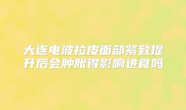 大连电波拉皮面部紧致提升后会肿胀得影响进食吗