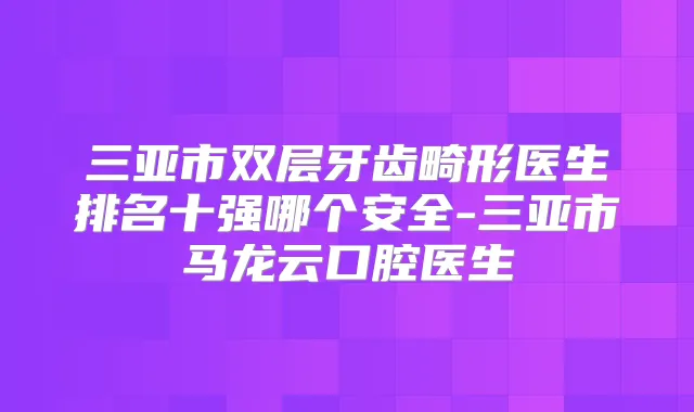 三亚市双层牙齿畸形医生排名十强哪个安全-三亚市马龙云口腔医生