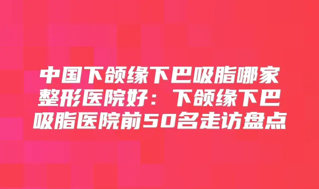 中国下颌缘下巴吸脂哪家整形医院好:下颌缘下巴吸脂医院前50名走访盘点