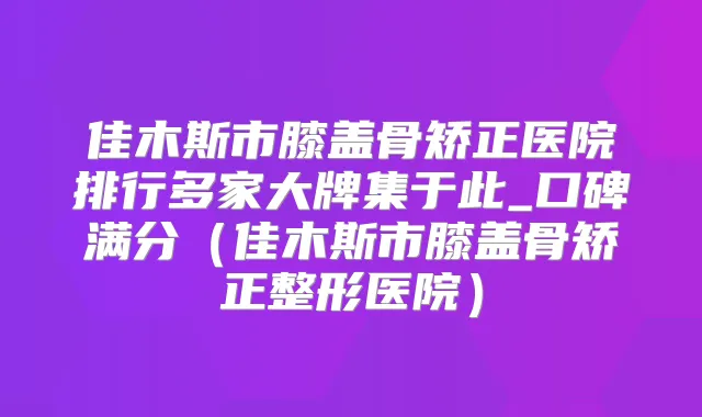 佳木斯市膝盖骨矫正医院排行多家大牌集于此_口碑满分(佳木斯市膝盖骨矫正整形医院)