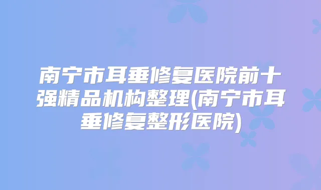 南宁市耳垂修复医院前十强精品机构整理(南宁市耳垂修复整形医院)