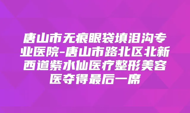 唐山市无痕眼袋填泪沟专业医院-唐山市路北区北新西道紫水仙医疗整形美容医夺得后一席
