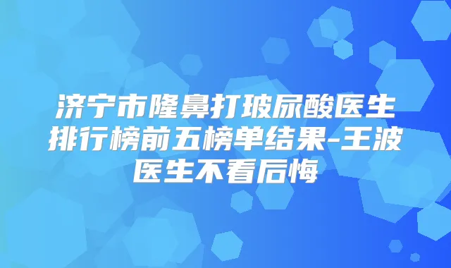 济宁市隆鼻打玻尿酸医生排行榜前五榜单结果-王波医生不看后悔