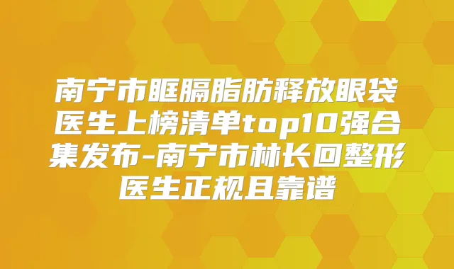 南宁市眶膈脂肪释放眼袋医生上榜清单top10强合集发布-南宁市林长回整形医生正规且靠谱