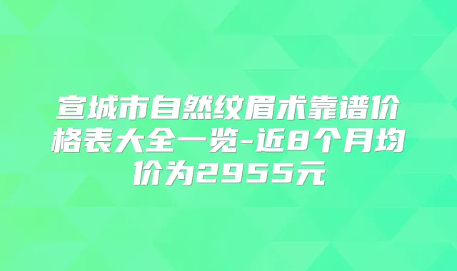 宣城市自然纹眉术靠谱价格表大全一览-近8个月均价为2955元