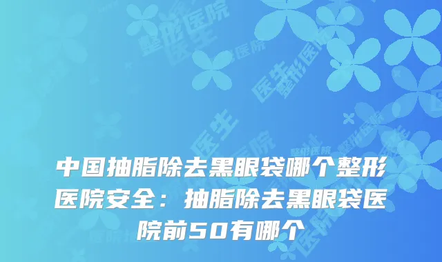 中国抽脂除去黑眼袋哪个整形医院安全:抽脂除去黑眼袋医院前50有哪个