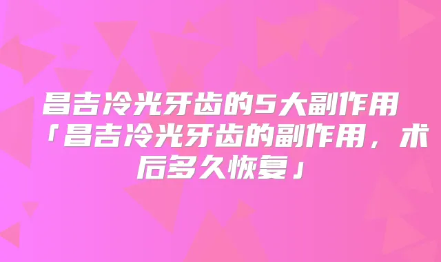 昌吉冷光牙齿的5大副作用「昌吉冷光牙齿的副作用，术后多久恢复」