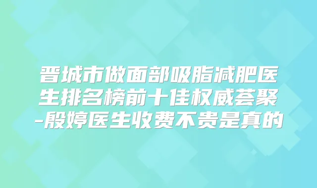 晋城市做面部吸脂减肥医生排名榜前十佳荟聚-殷婷医生收费不贵是真的