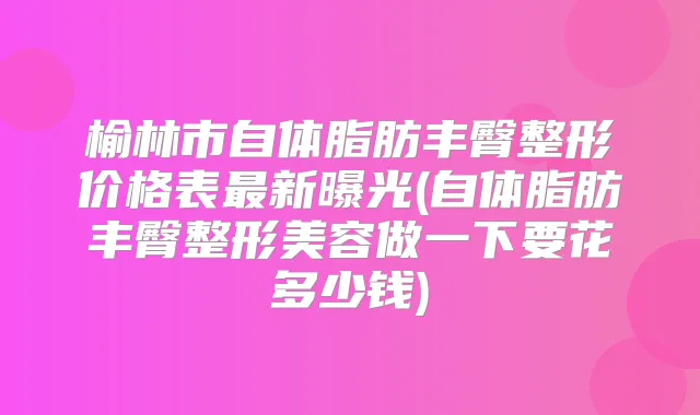 榆林市自体脂肪丰臀整形价格表新曝光(自体脂肪丰臀整形美容做一下要花多少钱)