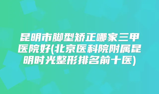 昆明市脚型矫正哪家三甲医院好(北京医科院附属昆明时光整形排名前十医)