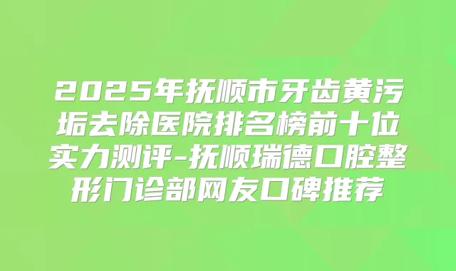 2025年抚顺市牙齿黄污垢去除医院排名榜前十位实力测评-抚顺瑞德口腔整形门诊部网友口碑推荐