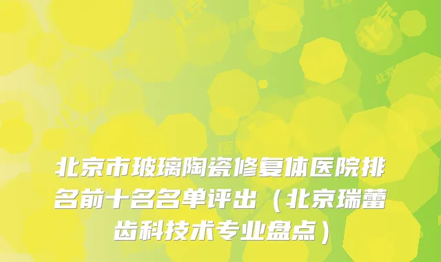 北京市玻璃陶瓷修复体医院排名前十名名单评出(北京瑞蕾齿科技术专业盘点)