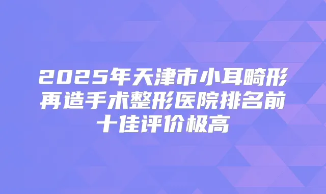 2025年天津市小耳畸形再造手术整形医院排名前十佳评价极高