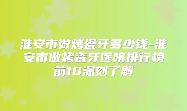 淮安市做烤瓷牙多少钱-淮安市做烤瓷牙医院排行榜前10深刻了解