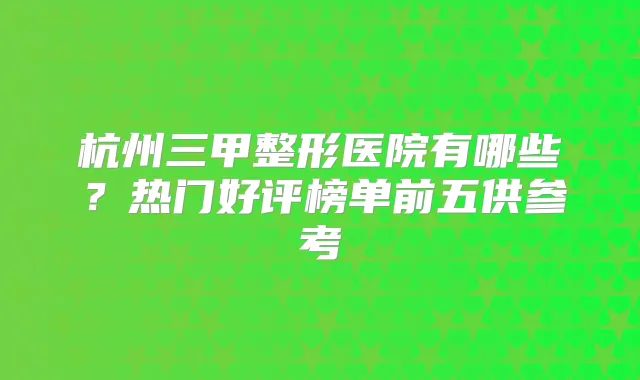 杭州三甲整形医院有哪些?热门好评榜单前五供参考