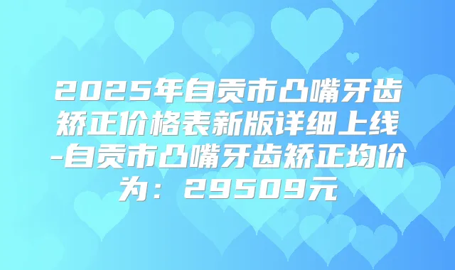 2025年自贡市凸嘴牙齿矫正价格表新版详细上线-自贡市凸嘴牙齿矫正均价为：29509元