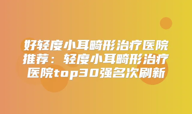 好轻度小耳畸形医院推荐：轻度小耳畸形医院top30强名次刷新