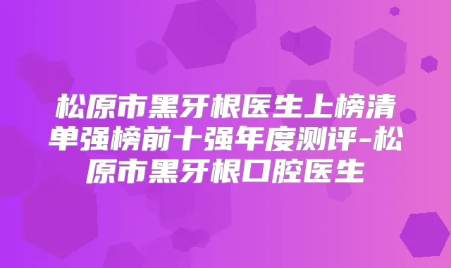 松原市黑牙根医生上榜清单强榜前十强年度测评-松原市黑牙根口腔医生