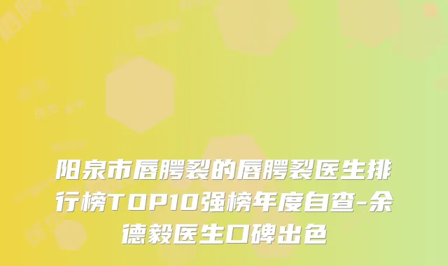 阳泉市唇腭裂的唇腭裂医生排行榜TOP10强榜年度自查-余德毅医生口碑出色