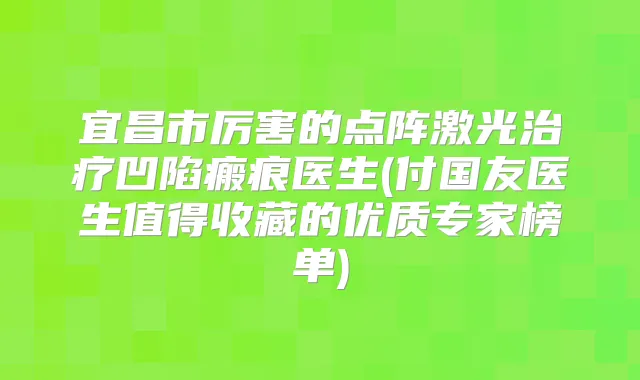 宜昌市厉害的点阵激光凹陷瘢痕医生(付国友医生值得收藏的优质专家榜单)