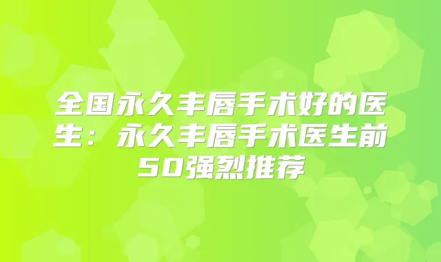 全国永久丰唇手术好的医生：永久丰唇手术医生前50强烈推荐