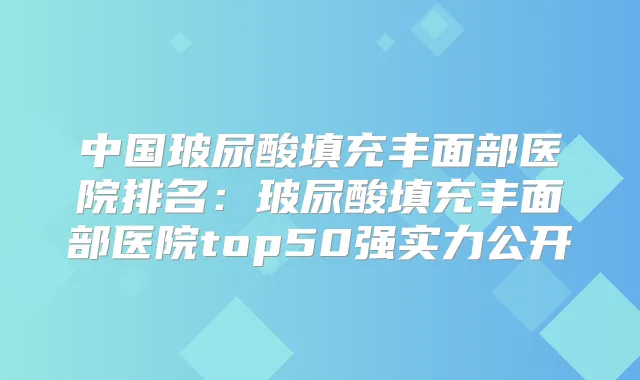 中国玻尿酸填充丰面部医院排名:玻尿酸填充丰面部医院top50强实力公开