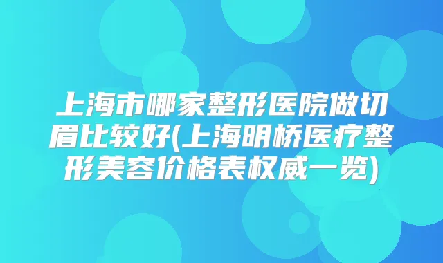 上海市哪家整形医院做切眉比较好(上海明桥医疗整形美容价格表一览)