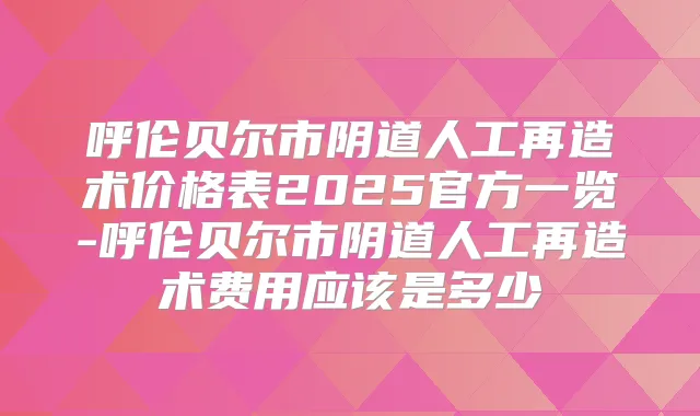 呼伦贝尔市阴道人工再造术价格表2025官方一览-呼伦贝尔市阴道人工再造术费用应该是多少