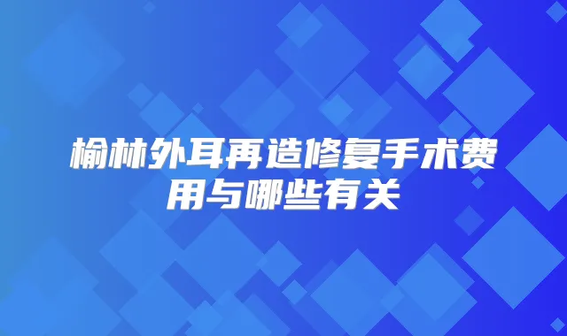 榆林外耳再造修复手术费用与哪些有关