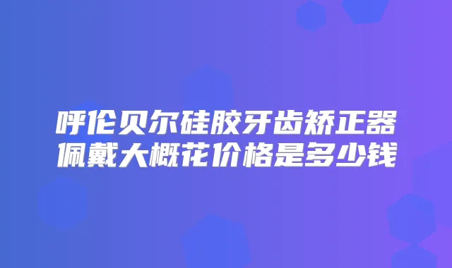 呼伦贝尔硅胶牙齿矫正器佩戴大概花价格是多少钱