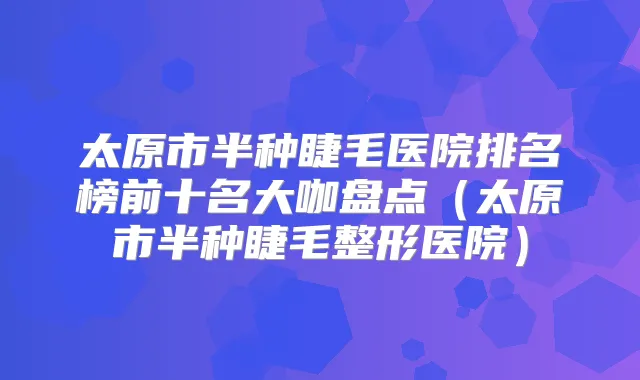 太原市半种睫毛医院排名榜前十名大咖盘点(太原市半种睫毛整形医院)