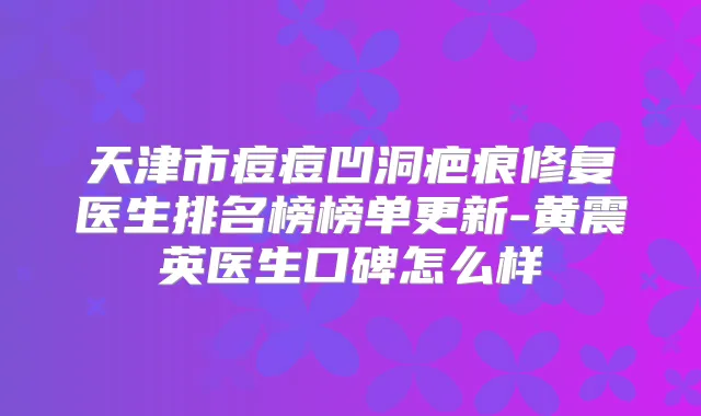 天津市痘痘凹洞疤痕修复医生排名榜榜单更新-黄震英医生口碑怎么样