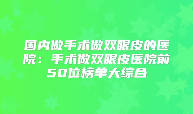 国内做手术做双眼皮的医院：手术做双眼皮医院前50位榜单大综合