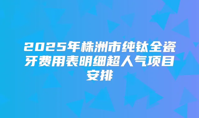 2025年株洲市纯钛全瓷牙费用表明细超人气项目安排