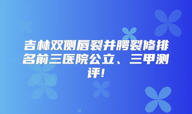 吉林双侧唇裂并腭裂修排名前三医院公立、三甲测评!