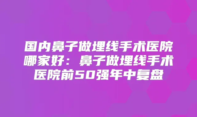 国内鼻子做埋线手术医院哪家好：鼻子做埋线手术医院前50强年中复盘