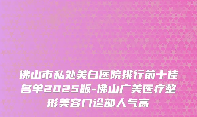 佛山市私处美白医院排行前十佳名单2025版-佛山广美医疗整形美容门诊部人气高