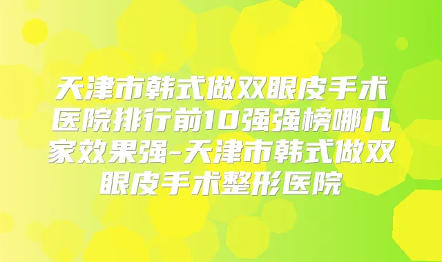 天津市韩式做双眼皮手术医院排行前10强强榜哪几家效果强-天津市韩式做双眼皮手术整形医院