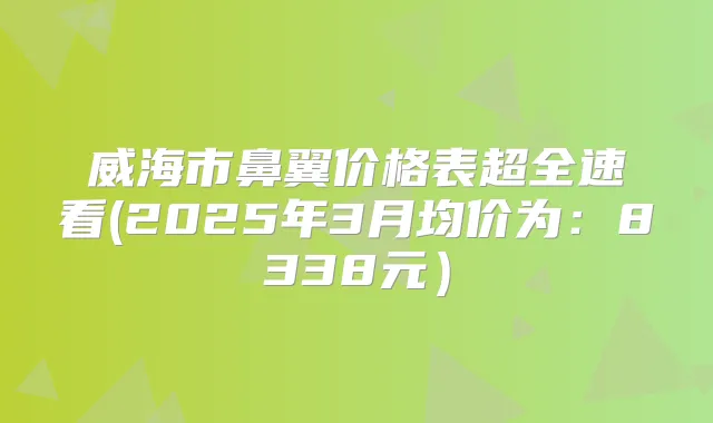 威海市鼻翼价格表超全速看(2025年3月均价为：8338元）