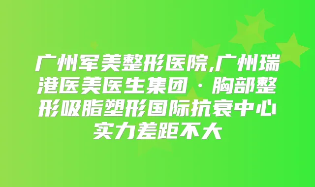 广州军美整形医院,广州瑞港医美医生集团·胸部整形吸脂塑形国际抗衰中心实力差距不大
