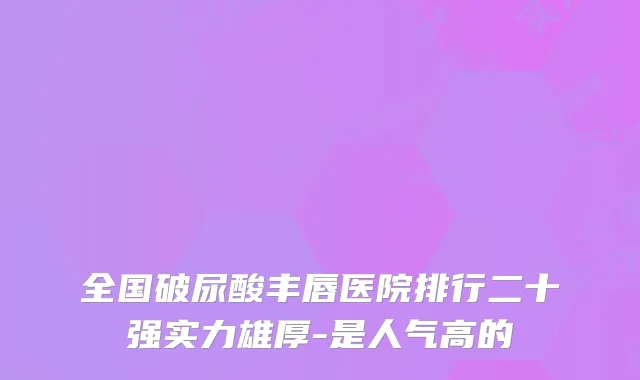 全国破尿酸丰唇医院排行二十强实力雄厚-是人气高的