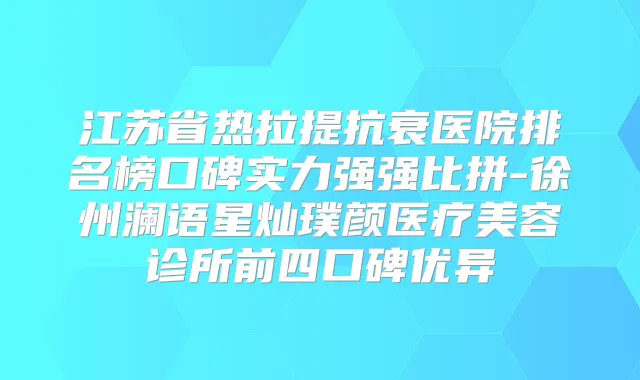 江苏省热拉提抗衰医院排名榜口碑实力强强比拼-徐州澜语星灿璞颜医疗美容诊所前四口碑优异