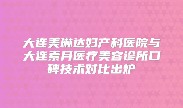 大连美琳达妇产科医院与大连素月医疗美容诊所口碑技术对比出炉