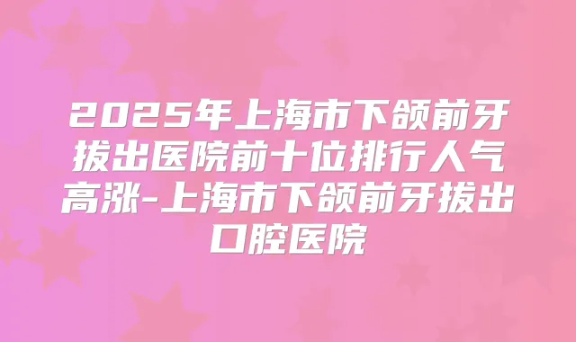 2025年上海市下颌前牙拔出医院前十位排行人气高涨-上海市下颌前牙拔出口腔医院